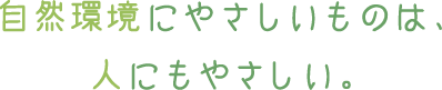 自然環境にやさしいものは、人にもやさしい。